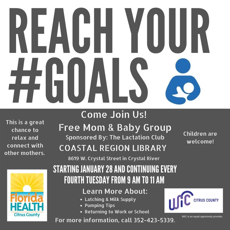 Reach your #goals. Come join us! Free mom & baby group sponsored by: The Lactation Club. This is a great chance to relax and connect with other mothers. Children are welcome! Coastal Region Library 8619 W. Crystal Street in Crystal River. Starting January 28 and continuing every fourth Tuesday from 9 AM to 11 AM. Learn more about: latching & milk supply, pumping tips, and returning to work or school. For more information, call 352-423-5339. WIC Citrus county logo. Florida Health Citrus County logo. WIC is an equal opportunity provider.